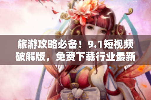 旅游攻略必备！9.1短视频破解版，免费下载行业最新趋势视频