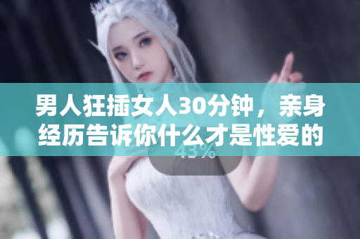 男人狂插女人30分钟，亲身经历告诉你什么才是性爱的极致