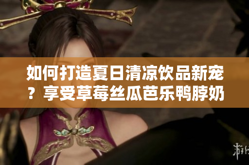 如何打造夏日清凉饮品新宠？享受草莓丝瓜芭乐鸭脖奶茶的口感！