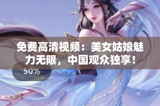 免费高清视频：美女姑娘魅力无限，中国观众独享！