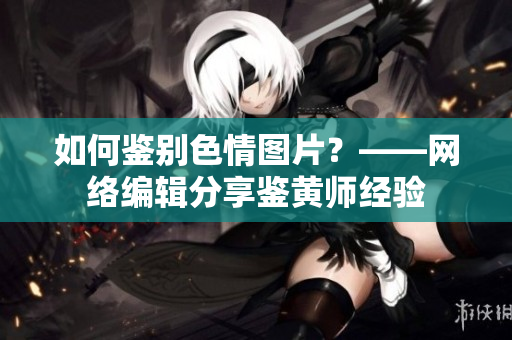 如何鉴别色情图片？——网络编辑分享鉴黄师经验