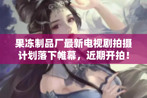 果冻制品厂最新电视剧拍摄计划落下帷幕，近期开拍！