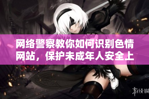 网络警察教你如何识别色情网站，保护未成年人安全上网