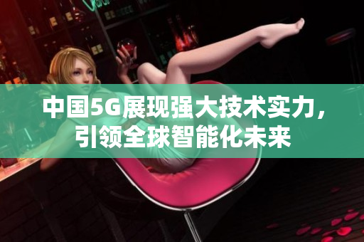 中国5G展现强大技术实力，引领全球智能化未来