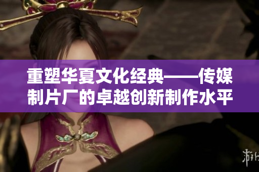 重塑华夏文化经典——传媒制片厂的卓越创新制作水平