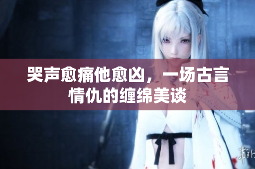 哭声愈痛他愈凶，一场古言情仇的缠绵美谈