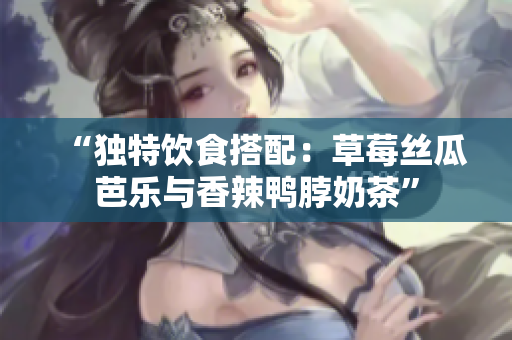 “独特饮食搭配：草莓丝瓜芭乐与香辣鸭脖奶茶”