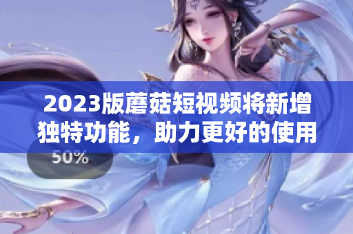 2023版蘑菇短视频将新增独特功能，助力更好的使用体验