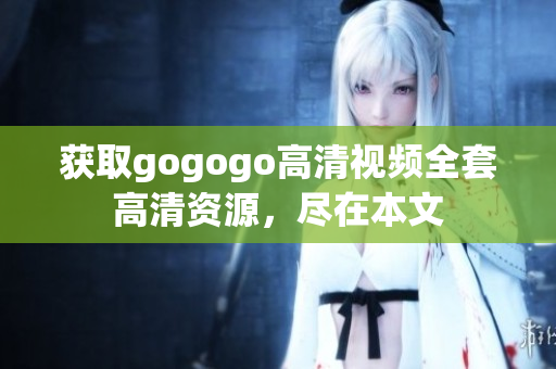 获取gogogo高清视频全套高清资源，尽在本文