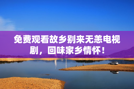 免费观看故乡别来无恙电视剧，回味家乡情怀！