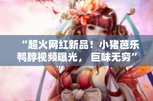 “超火网红新品！小猪芭乐鸭脖视频曝光， 巨味无穷”