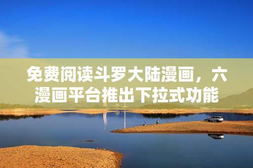 免费阅读斗罗大陆漫画，六漫画平台推出下拉式功能