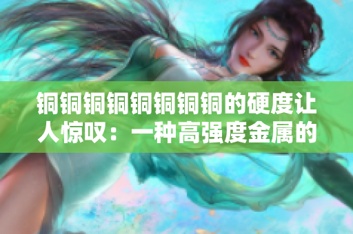 铜铜铜铜铜铜铜铜的硬度让人惊叹：一种高强度金属的制造工艺
