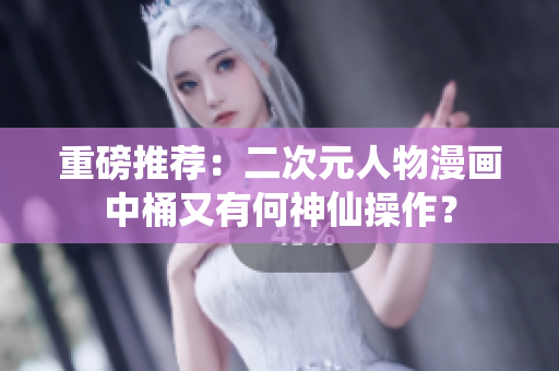 重磅推荐：二次元人物漫画中桶又有何神仙操作？
