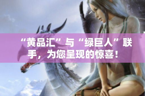 “黄品汇”与“绿巨人”联手，为您呈现的惊喜！
