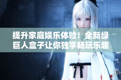 提升家庭娱乐体验！全新绿巨人盒子让你独享畅玩乐趣