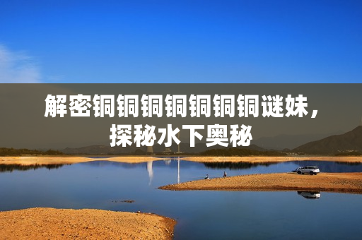 解密铜铜铜铜铜铜铜谜妹，探秘水下奥秘