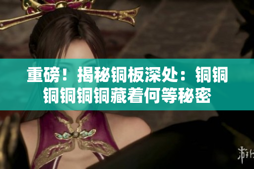 重磅！揭秘铜板深处：铜铜铜铜铜铜藏着何等秘密