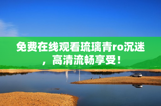 免费在线观看琉璃青ro沉迷，高清流畅享受！