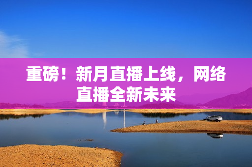 重磅！新月直播上线，网络直播全新未来