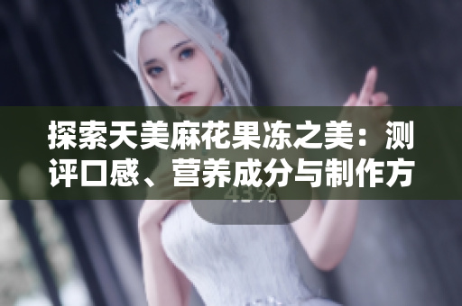 探索天美麻花果冻之美：测评口感、营养成分与制作方法