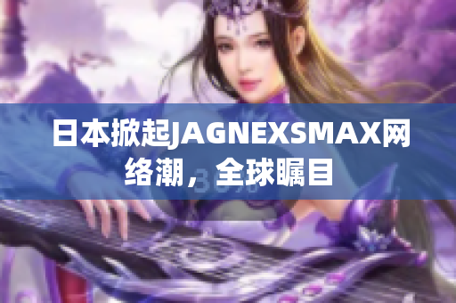 日本掀起JAGNEXSMAX网络潮，全球瞩目