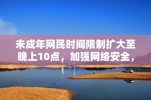未成年网民时间限制扩大至晚上10点，加强网络安全，2023年起实行