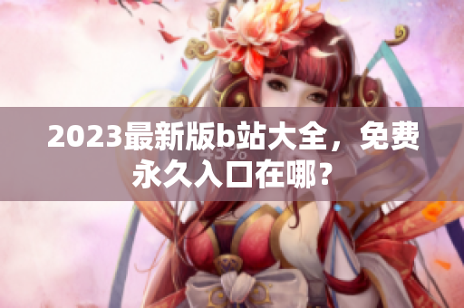 2023最新版b站大全，免费永久入口在哪？