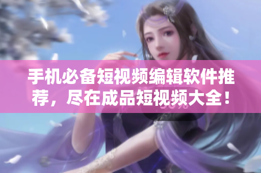 手机必备短视频编辑软件推荐，尽在成品短视频大全！
