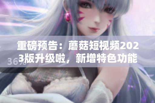 重磅预告：蘑菇短视频2023版升级啦，新增特色功能等你体验！