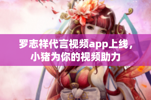 罗志祥代言视频app上线，小猪为你的视频助力