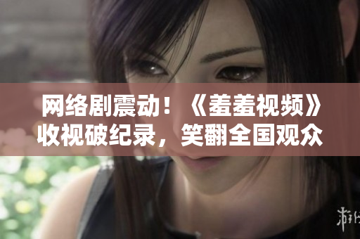 网络剧震动！《羞羞视频》收视破纪录，笑翻全国观众！