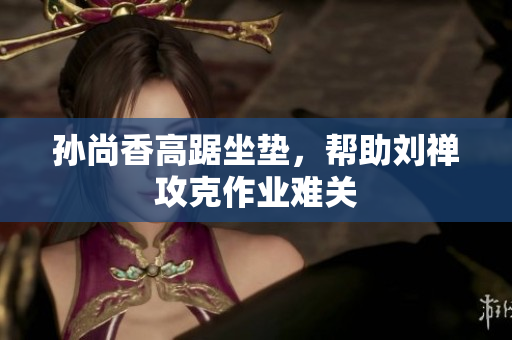 孙尚香高踞坐垫，帮助刘禅攻克作业难关