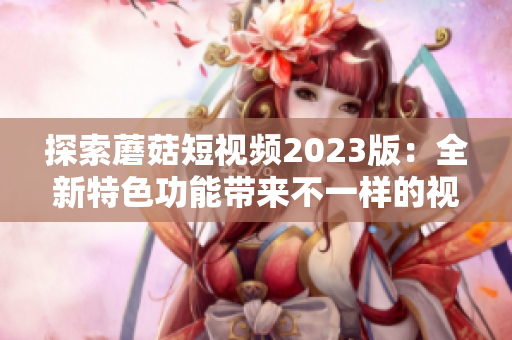 探索蘑菇短视频2023版：全新特色功能带来不一样的视觉盛宴