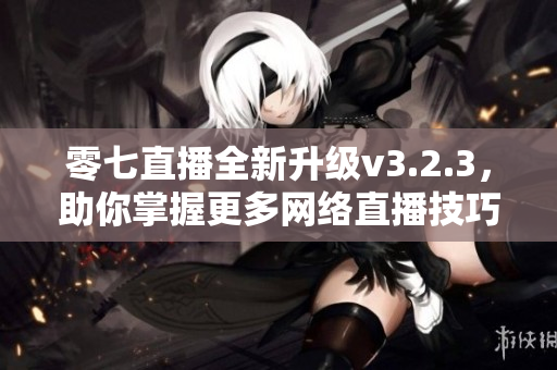 零七直播全新升级v3.2.3，助你掌握更多网络直播技巧