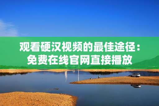 观看硬汉视频的最佳途径：免费在线官网直接播放