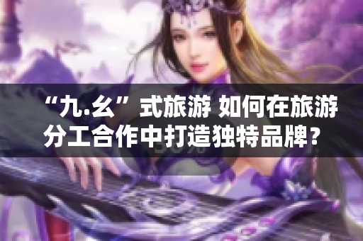 “九.幺”式旅游 如何在旅游分工合作中打造独特品牌？