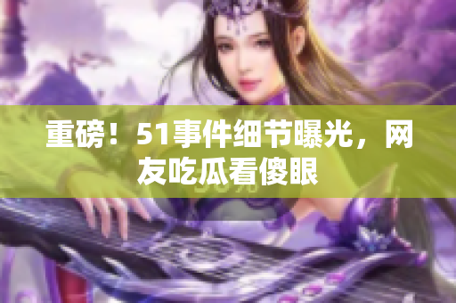 重磅！51事件细节曝光，网友吃瓜看傻眼