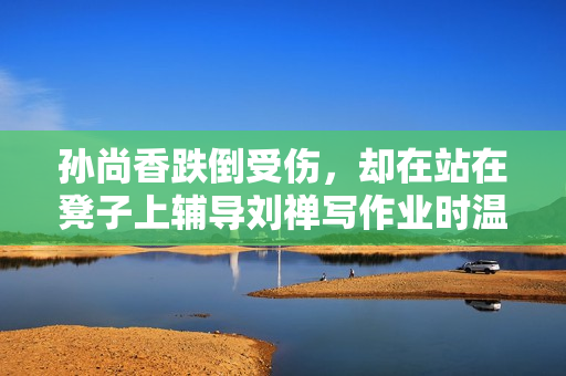 孙尚香跌倒受伤，却在站在凳子上辅导刘禅写作业时温馨感动