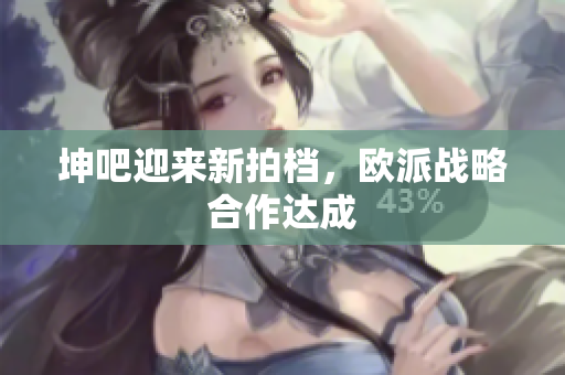 坤吧迎来新拍档，欧派战略合作达成