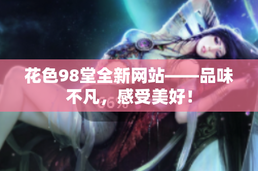 花色98堂全新网站——品味不凡，感受美好！
