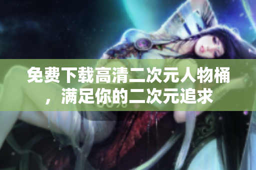 免费下载高清二次元人物桶，满足你的二次元追求