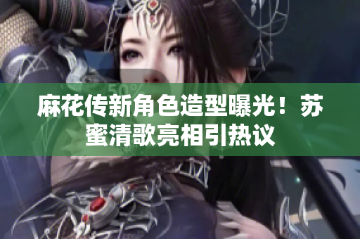 麻花传新角色造型曝光！苏蜜清歌亮相引热议