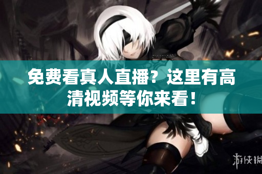免费看真人直播？这里有高清视频等你来看！