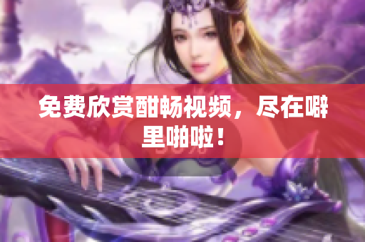 免费欣赏酣畅视频，尽在噼里啪啦！