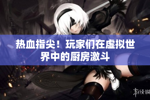 热血指尖！玩家们在虚拟世界中的厨房激斗