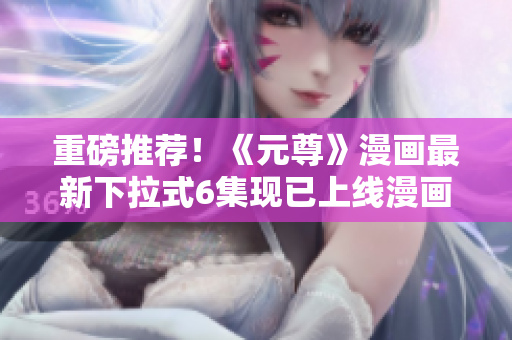 重磅推荐！《元尊》漫画最新下拉式6集现已上线漫画星球