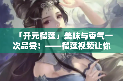 「开元榴莲」美味与香气一次品尝！——榴莲视频让你留恋忘返