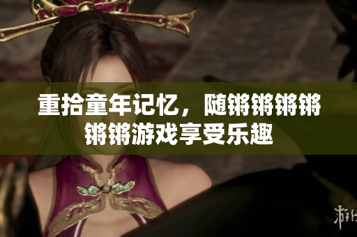 重拾童年记忆，随锵锵锵锵锵锵游戏享受乐趣