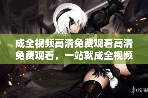 成全视频高清免费观看高清免费观看，一站就成全视频